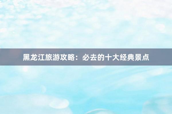 黑龙江旅游攻略：必去的十大经典景点