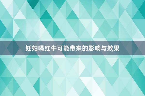 妊妇喝红牛可能带来的影响与效果