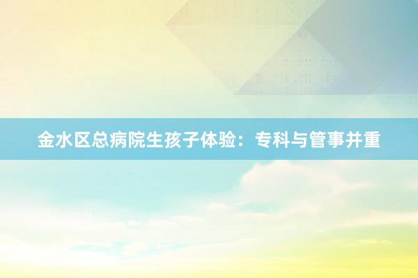 金水区总病院生孩子体验：专科与管事并重