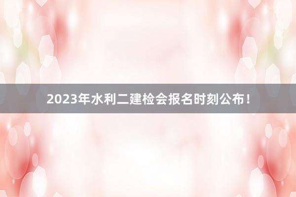 2023年水利二建检会报名时刻公布！